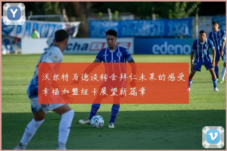 沃尔特马德谈转会拜仁未果的感受幸福加盟纽卡展望新篇章