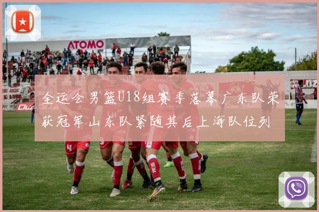全运会男篮U18组赛季落幕广东队荣获冠军山东队紧随其后上海队位列第三