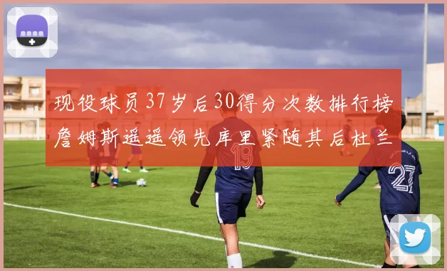 现役球员37岁后30得分次数排行榜詹姆斯遥遥领先库里紧随其后杜兰特位列第三