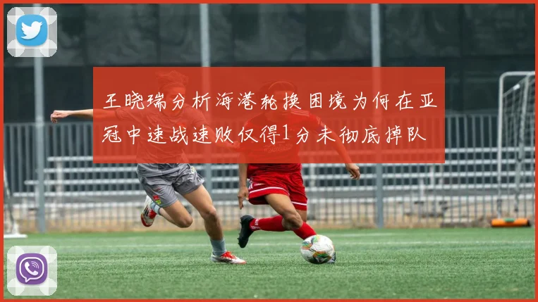 王晓瑞分析海港轮换困境为何在亚冠中速战速败仅得1分未彻底掉队