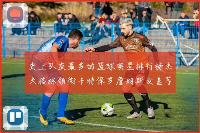 史上队友最多的篮球明星排行榜杰夫格林领衔卡特保罗詹姆斯麦基等人上榜