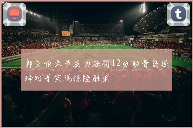 郭艾伦末节发力独得12分助青岛逆转对手实现惊险胜利