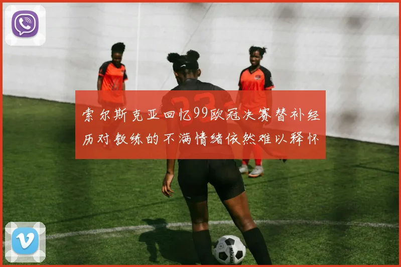 索尔斯克亚回忆99欧冠决赛替补经历对教练的不满情绪依然难以释怀