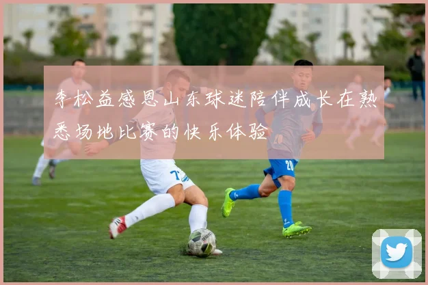李松益感恩山东球迷陪伴成长在熟悉场地比赛的快乐体验