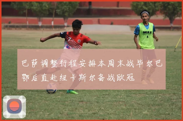 巴萨调整行程安排本周末战毕尔巴鄂后直赴纽卡斯尔备战欧冠
