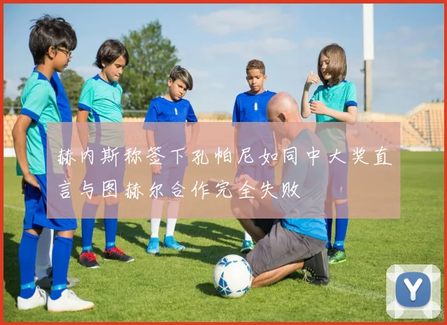 赫内斯称签下孔帕尼如同中大奖直言与图赫尔合作完全失败