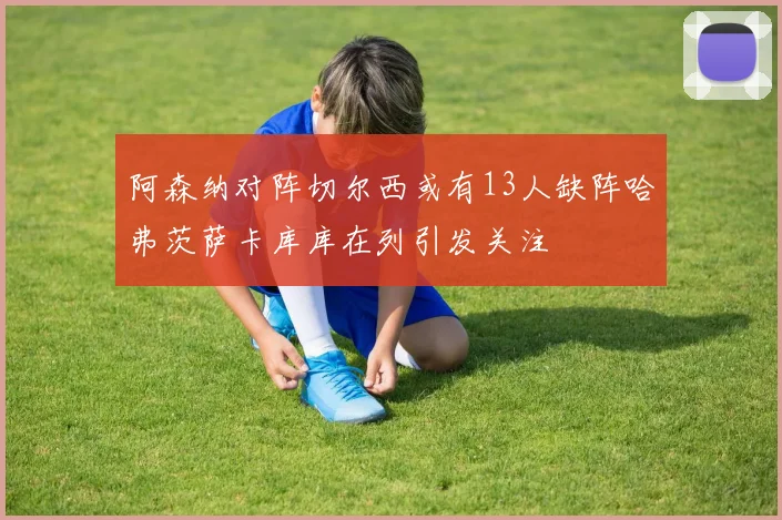 阿森纳对阵切尔西或有13人缺阵哈弗茨萨卡库库在列引发关注