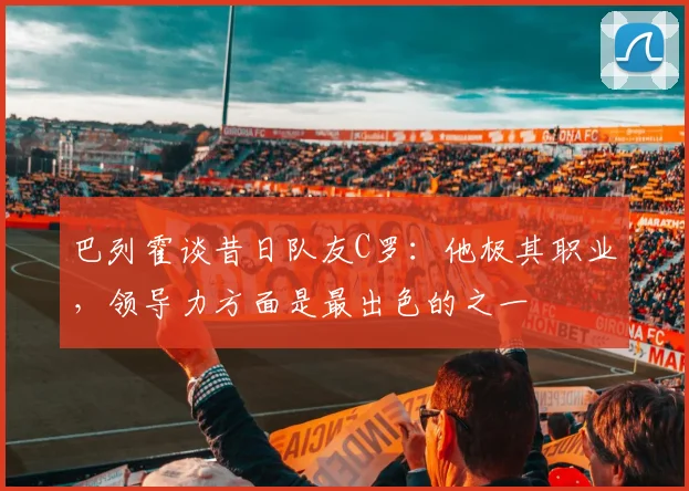 巴列霍谈昔日队友C罗：他极其职业，领导力方面是最出色的之一