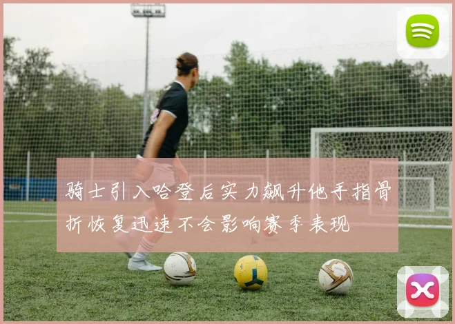 骑士引入哈登后实力飙升他手指骨折恢复迅速不会影响赛季表现