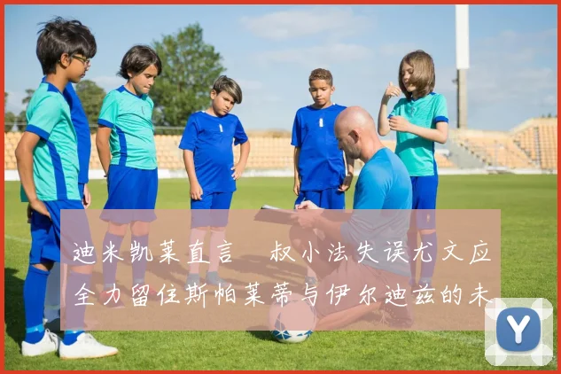 迪米凯莱直言囧叔小法失误尤文应全力留住斯帕莱蒂与伊尔迪兹的未来分析