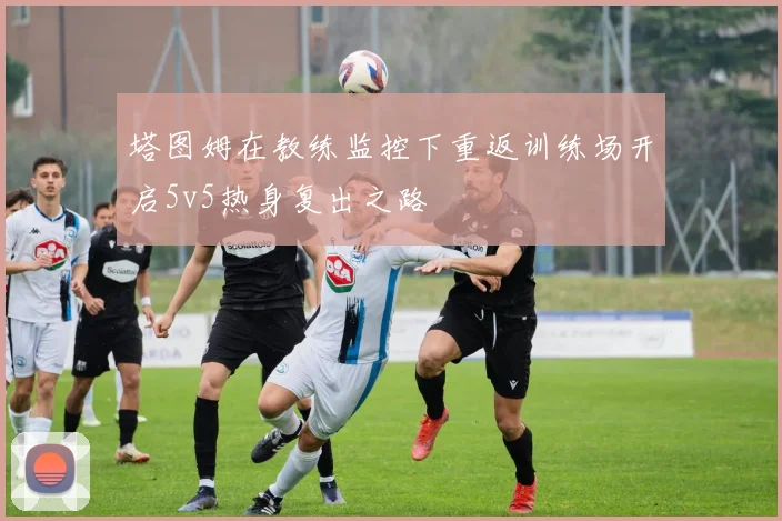 塔图姆在教练监控下重返训练场开启5v5热身复出之路