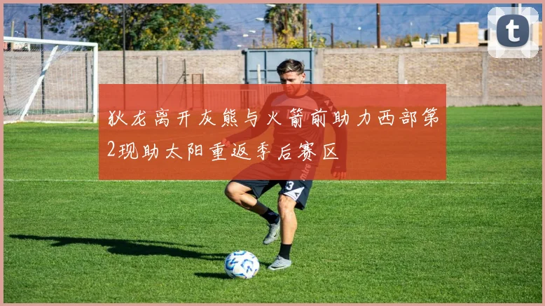 狄龙离开灰熊与火箭前助力西部第2现助太阳重返季后赛区