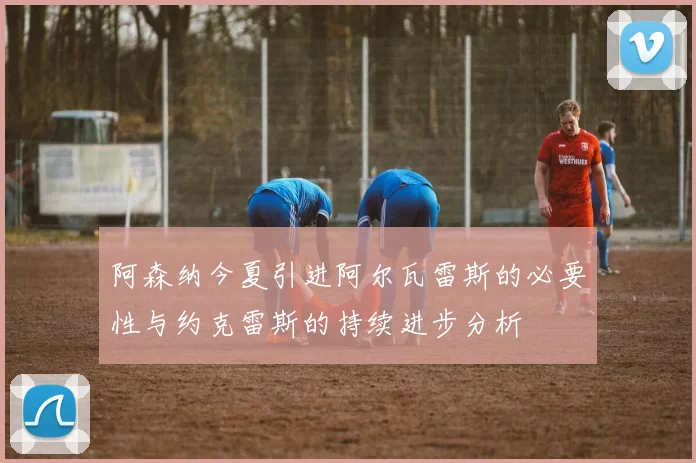 阿森纳今夏引进阿尔瓦雷斯的必要性与约克雷斯的持续进步分析