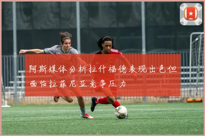 阿斯媒体分析拉什福德表现出色但面临拉菲尼亚竞争压力