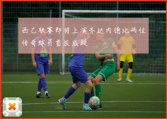 西乙联赛即将上演齐达内德比两位传奇球员首发成疑