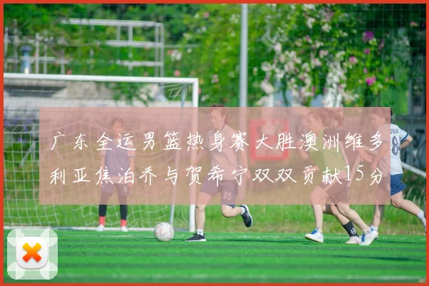 广东全运男篮热身赛大胜澳洲维多利亚焦泊乔与贺希宁双双贡献15分表现出色