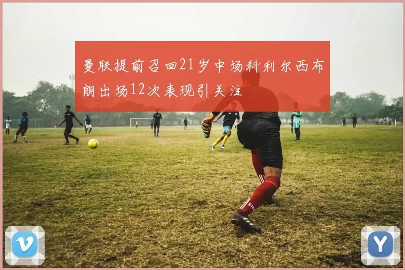 曼联提前召回21岁中场科利尔西布朗出场12次表现引关注
