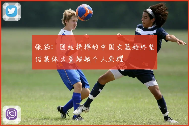张茹：团结拼搏的中国女篮始终坚信集体力量超越个人荣耀