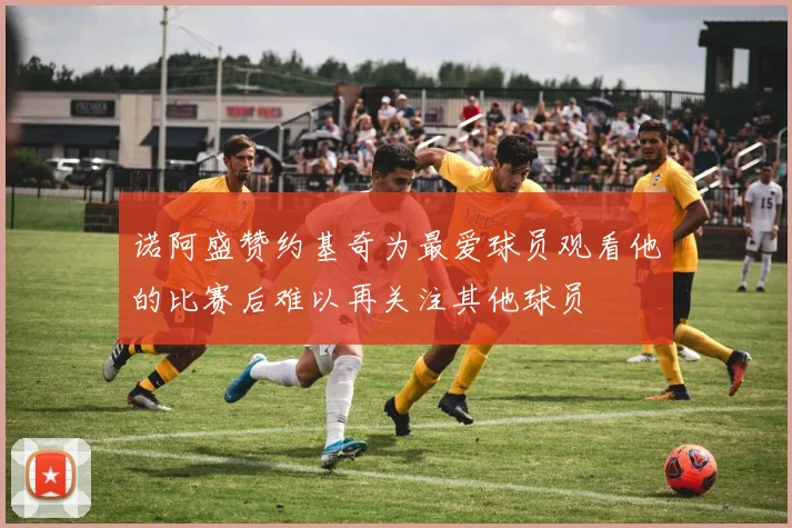 诺阿盛赞约基奇为最爱球员观看他的比赛后难以再关注其他球员
