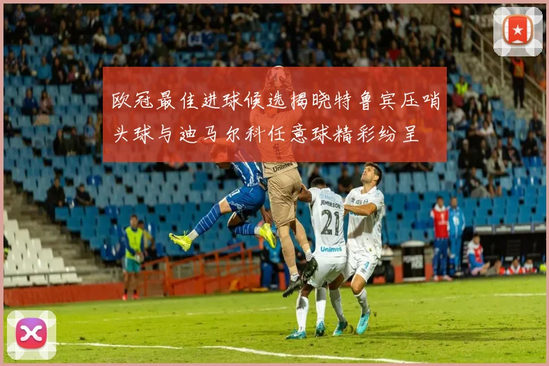 欧冠最佳进球候选揭晓特鲁宾压哨头球与迪马尔科任意球精彩纷呈