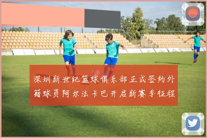 深圳新世纪篮球俱乐部正式签约外籍球员阿尔法卡巴开启新赛季征程
