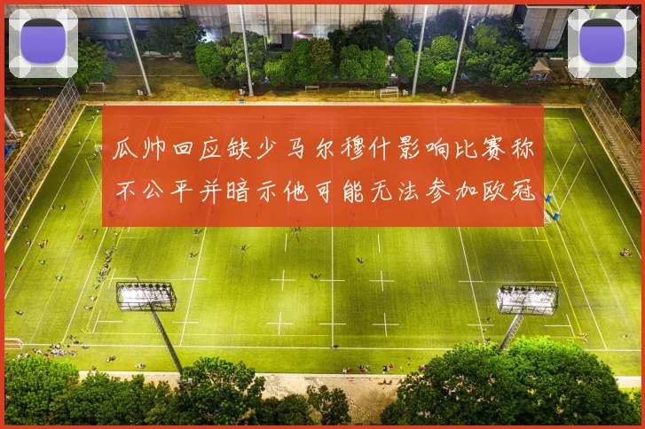 瓜帅回应缺少马尔穆什影响比赛称不公平并暗示他可能无法参加欧冠