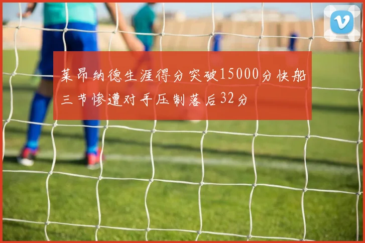 莱昂纳德生涯得分突破15000分快船三节惨遭对手压制落后32分
