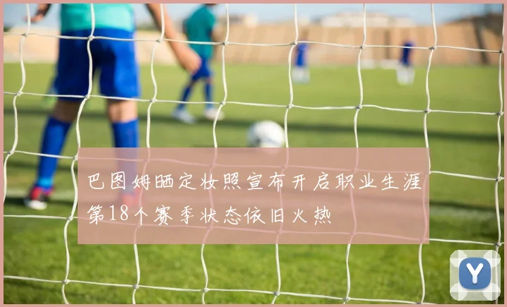 巴图姆晒定妆照宣布开启职业生涯第18个赛季状态依旧火热