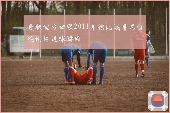 曼联官方回顾2011年德比战鲁尼惊艳倒钩进球瞬间
